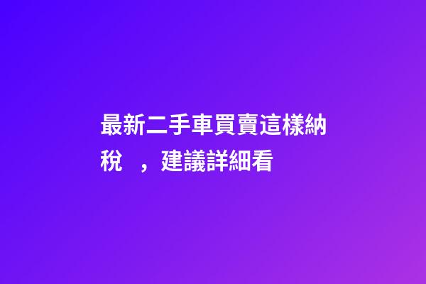 最新二手車買賣這樣納稅，建議詳細看